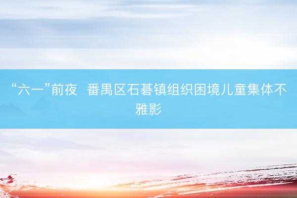“六一”前夜 番禺区石碁镇组织困境儿童集体不雅影