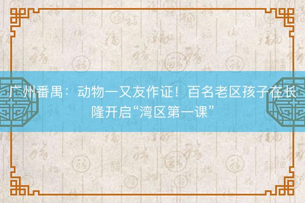广州番禺：动物一又友作证！百名老区孩子在长隆开启“湾区第一课”