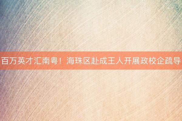 百万英才汇南粤！海珠区赴成王人开展政校企疏导