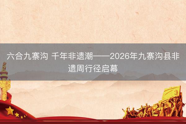 六合九寨沟 千年非遗潮——2026年九寨沟县非遗周行径启幕