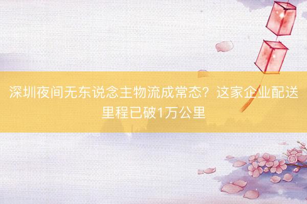 深圳夜间无东说念主物流成常态？这家企业配送里程已破1万公里