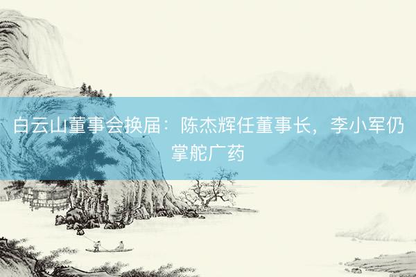 白云山董事会换届：陈杰辉任董事长，李小军仍掌舵广药