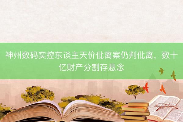 神州数码实控东谈主天价仳离案仍判仳离，数十亿财产分割存悬念