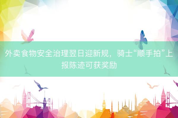外卖食物安全治理翌日迎新规，骑士“顺手拍”上报陈迹可获奖励