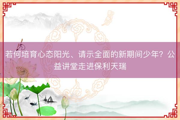 若何培育心态阳光、请示全面的新期间少年？公益讲堂走进保利天瑞