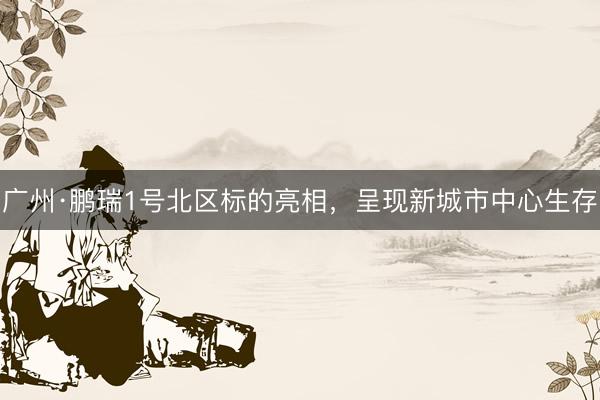 广州·鹏瑞1号北区标的亮相，呈现新城市中心生存