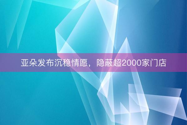 亚朵发布沉稳情愿，隐蔽超2000家门店
