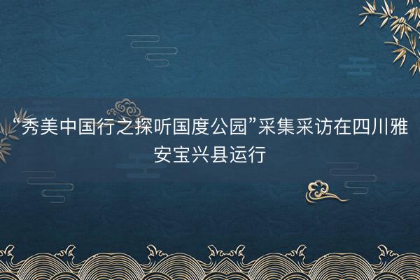 “秀美中国行之探听国度公园”采集采访在四川雅安宝兴县运行