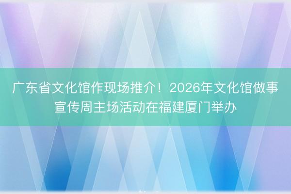广东省文化馆作现场推介！2026年文化馆做事宣传周主场活动在福建厦门举办