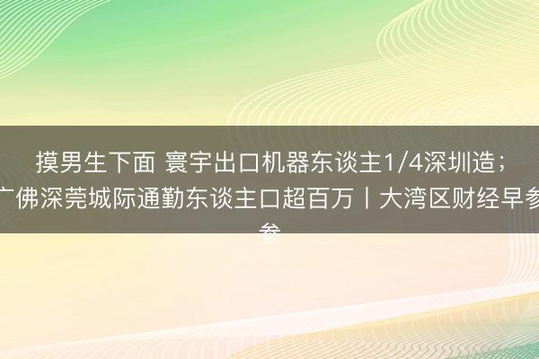 摸男生下面 寰宇出口机器东谈主1/4深圳造；广佛深莞城际通勤东谈主口超百万丨大湾区财经早参