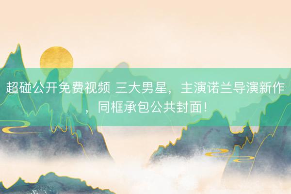 超碰公开免费视频 三大男星，主演诺兰导演新作，同框承包公共封面！