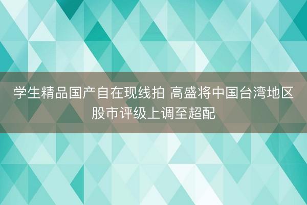 学生精品国产自在现线拍 高盛将中国台湾地区股市评级上调至超配