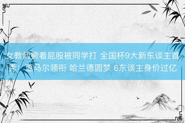 女教师撅着屁股被同学打 全国杯9大新东谈主首秀：亚马尔领衔 哈兰德圆梦 6东谈主身价过亿