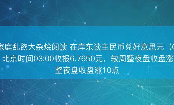 家庭乱欲大杂烩阅读 在岸东谈主民币兑好意思元（CNY）北京时间03:00收报6.7650元，较周整夜盘收盘涨10点