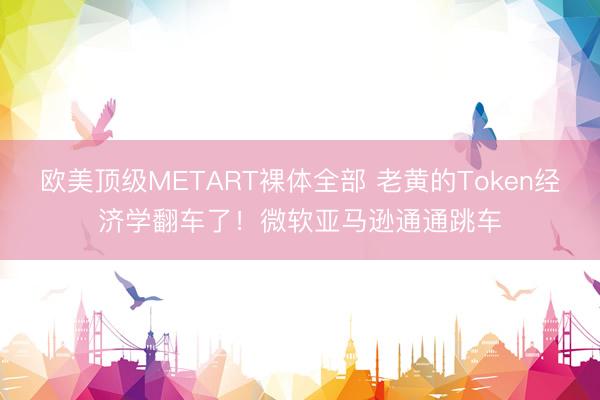 欧美顶级METART裸体全部 老黄的Token经济学翻车了！微软亚马逊通通跳车