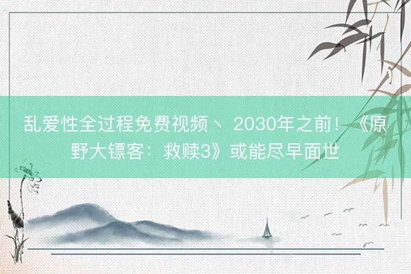 乱爱性全过程免费视频丶 2030年之前！《原野大镖客：救赎3》或能尽早面世