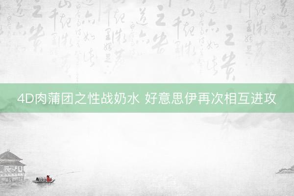 4D肉蒲团之性战奶水 好意思伊再次相互进攻