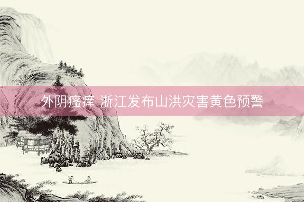 外阴瘙痒 浙江发布山洪灾害黄色预警
