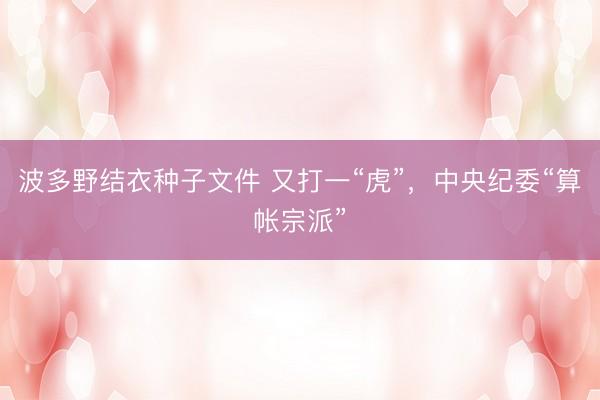 波多野结衣种子文件 又打一“虎”，中央纪委“算帐宗派”