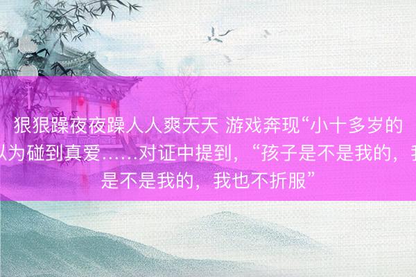 狠狠躁夜夜躁人人爽天天 游戏奔现“小十多岁的弟弟”，她以为碰到真爱……对证中提到，“孩子是不是我的，我也不折服”