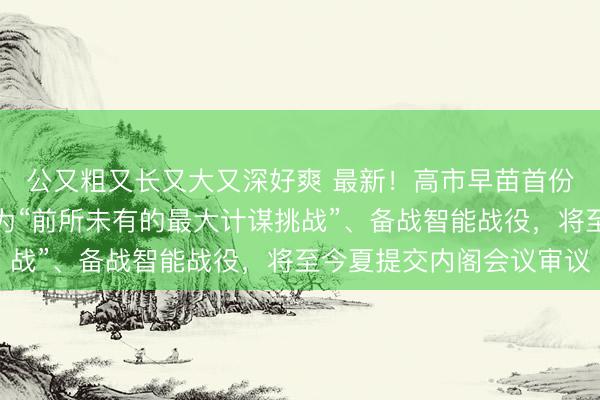 公又粗又长又大又深好爽 最新！高市早苗首份白皮书：将中国定位为“前所未有的最大计谋挑战”、备战智能战役，将至今夏提交内阁会议审议