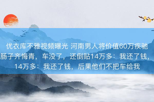 优衣库不雅视频曝光 河南男人将价值60万疾驰车借给一又友，后果肠子齐悔青，车没了，还倒贴14万多：我还了钱，后果他们不把车给我