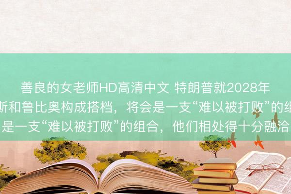 善良的女老师HD高清中文 特朗普就2028年总统选举表态：要是万斯和鲁比奥构成搭档，将会是一支“难以被打败”的组合，他们相处得十分融洽