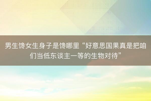 男生馋女生身子是馋哪里 “好意思国果真是把咱们当低东谈主一等的生物对待”