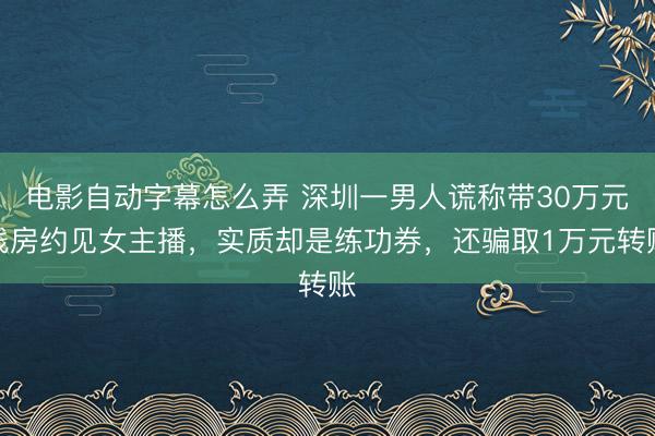 电影自动字幕怎么弄 深圳一男人谎称带30万元栈房约见女主播，实质却是练功券，还骗取1万元转账