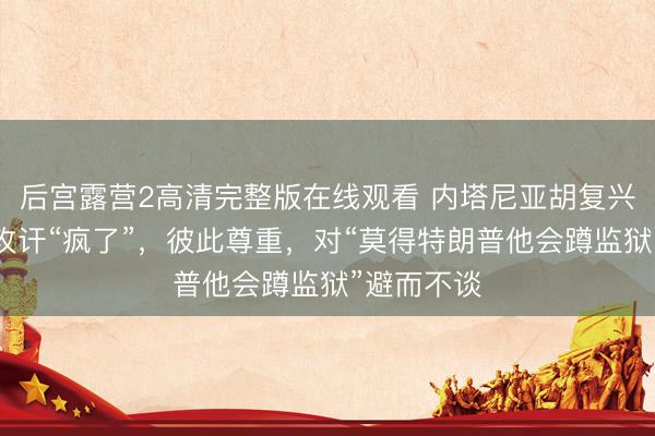 后宫露营2高清完整版在线观看 内塔尼亚胡复兴被特朗普攻讦“疯了”，彼此尊重，对“莫得特朗普他会蹲监狱”避而不谈