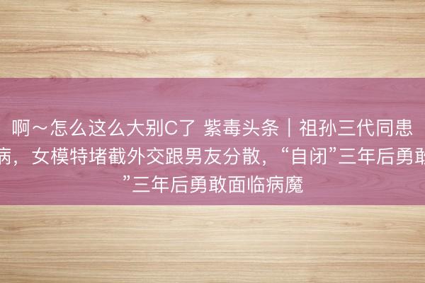 啊～怎么这么大别C了 紫毒头条｜祖孙三代同患一种冷落病，女模特堵截外交跟男友分散，“自闭”三年后勇敢面临病魔
