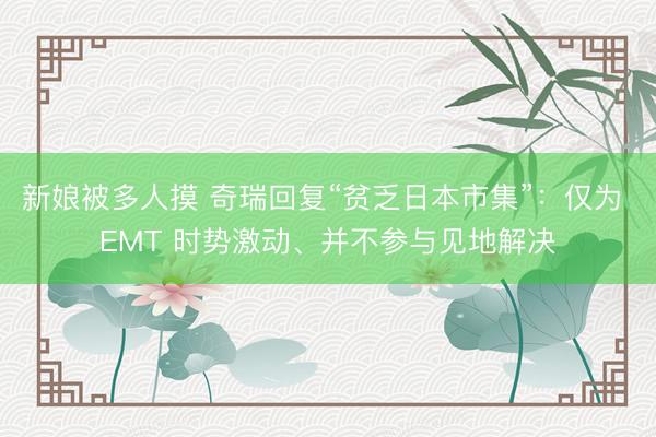 新娘被多人摸 奇瑞回复“贫乏日本市集”：仅为 EMT 时势激动、并不参与见地解决