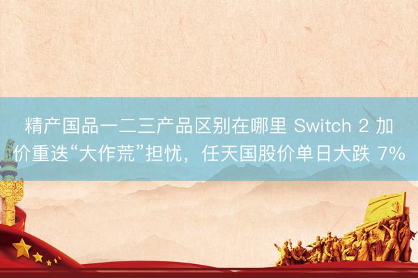 精产国品一二三产品区别在哪里 Switch 2 加价重迭“大作荒”担忧，任天国股价单日大跌 7%