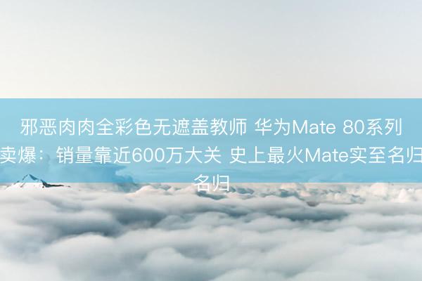 邪恶肉肉全彩色无遮盖教师 华为Mate 80系列卖爆：销量靠近600万大关 史上最火Mate实至名归