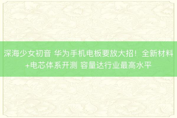 深海少女初音 华为手机电板要放大招！全新材料+电芯体系开测 容量达行业最高水平