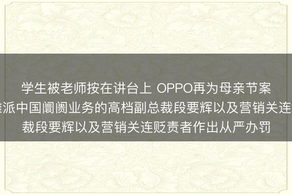 学生被老师按在讲台上 OPPO再为母亲节案牍事件致歉：已对摊派中国阛阓业务的高档副总裁段要辉以及营销关连贬责者作出从严办罚