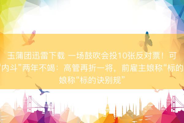 玉蒲团迅雷下载 一场鼓吹会投10张反对票！可靠股份“内斗”两年不竭：高管再折一将，前雇主娘称“标的诀别规”