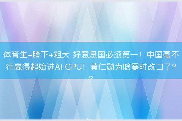 体育生+胯下+粗大 好意思国必须第一！中国毫不行赢得起始进AI GPU！黄仁勋为啥霎时改口了？