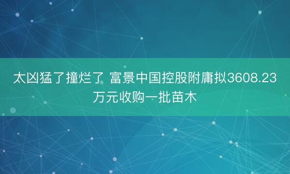 太凶猛了撞烂了 富景中国控股附庸拟3608.23万元收购一批苗木