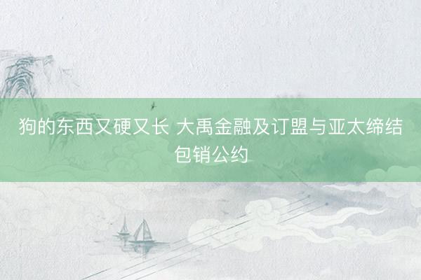 狗的东西又硬又长 大禹金融及订盟与亚太缔结包销公约