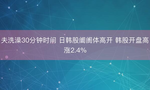 夫洗澡30分钟时间 日韩股阛阓体高开 韩股开盘高涨2.4%