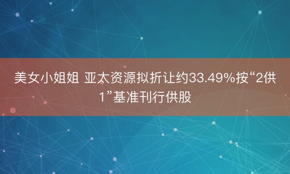 美女小姐姐 亚太资源拟折让约33.49%按“2供1”基准刊行供股