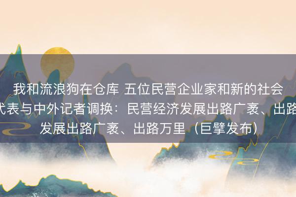 我和流浪狗在仓库 五位民营企业家和新的社会阶级东说念主士代表与中外记者调换：民营经济发展出路广袤、出路万里（巨擘发布）