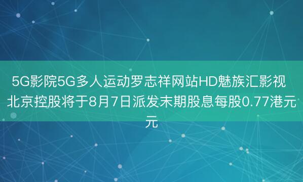 5G影院5G多人运动罗志祥网站HD魅族汇影视 北京控股将于8月7日派发末期股息每股0.77港元