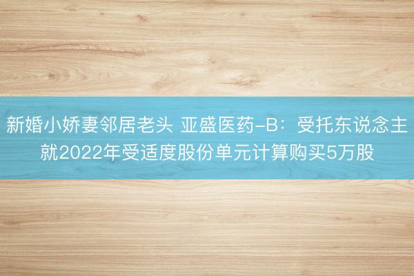 新婚小娇妻邻居老头 亚盛医药-B：受托东说念主就2022年受适度股份单元计算购买5万股