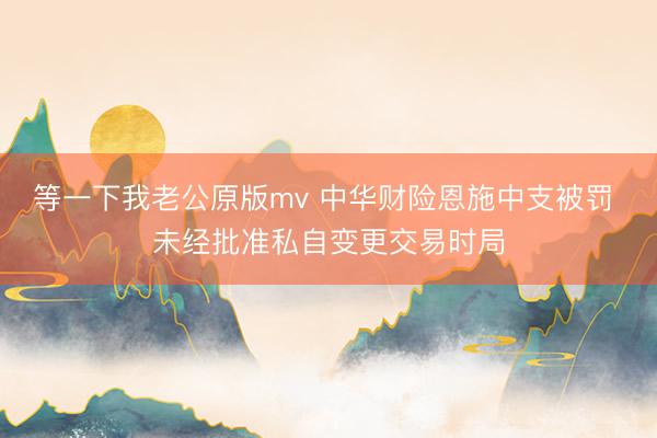 等一下我老公原版mv 中华财险恩施中支被罚 未经批准私自变更交易时局