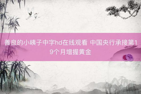 善良的小峓子中字hd在线观看 中国央行承接第19个月增握黄金