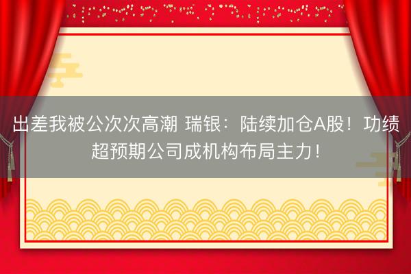 出差我被公次次高潮 瑞银：陆续加仓A股！功绩超预期公司成机构布局主力！