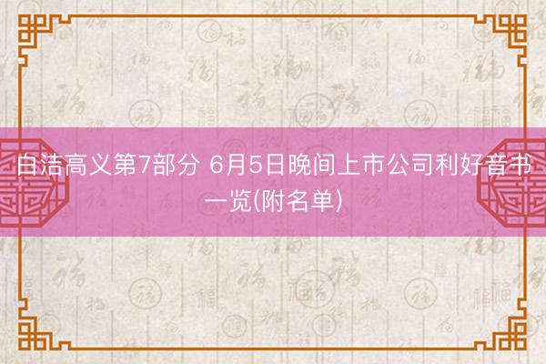 白洁高义第7部分 6月5日晚间上市公司利好音书一览(附名单)