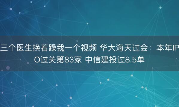 三个医生换着躁我一个视频 华大海天过会：本年IPO过关第83家 中信建投过8.5单